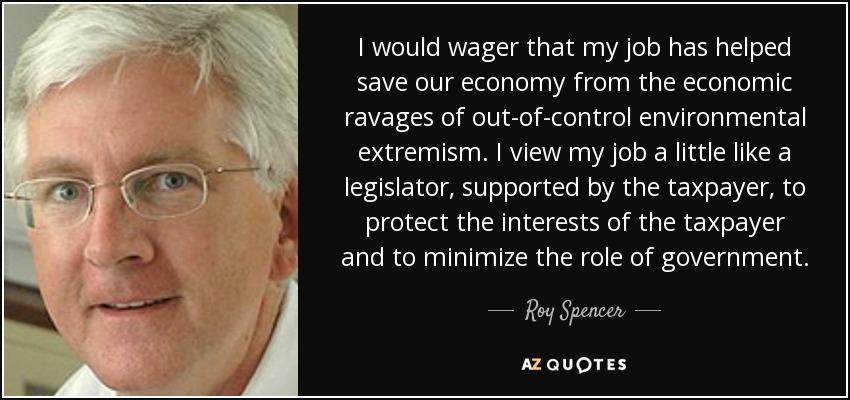 I would wager that my job has helped save our economy from the economic ravages of out-of-control environmental extremism. I view my job a little like a legislator, supported by the taxpayer, to protect the interests of the taxpayer and to minimize the role of government. - Roy Spencer
