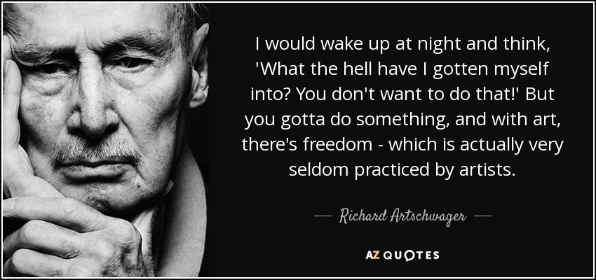 I would wake up at night and think, 'What the hell have I gotten myself into? You don't want to do that!' But you gotta do something, and with art, there's freedom - which is actually very seldom practiced by artists. - Richard Artschwager