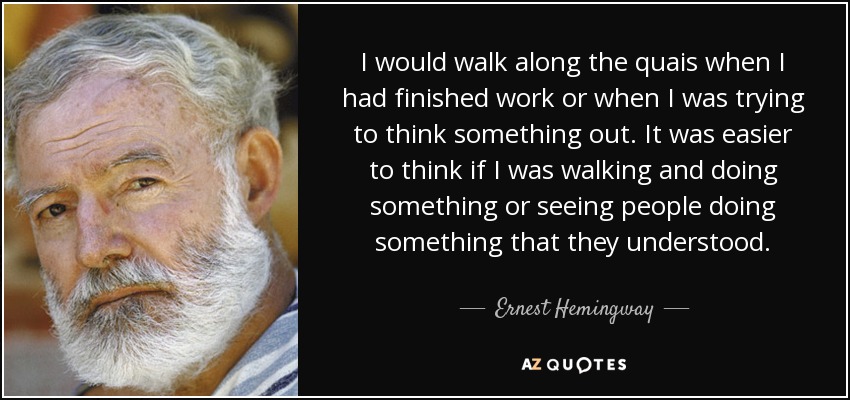 I would walk along the quais when I had finished work or when I was trying to think something out. It was easier to think if I was walking and doing something or seeing people doing something that they understood. - Ernest Hemingway