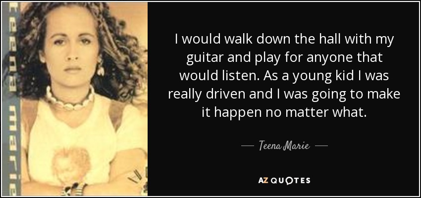 I would walk down the hall with my guitar and play for anyone that would listen. As a young kid I was really driven and I was going to make it happen no matter what. - Teena Marie