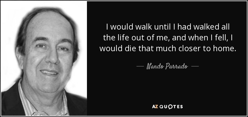 I would walk until I had walked all the life out of me, and when I fell, I would die that much closer to home. - Nando Parrado