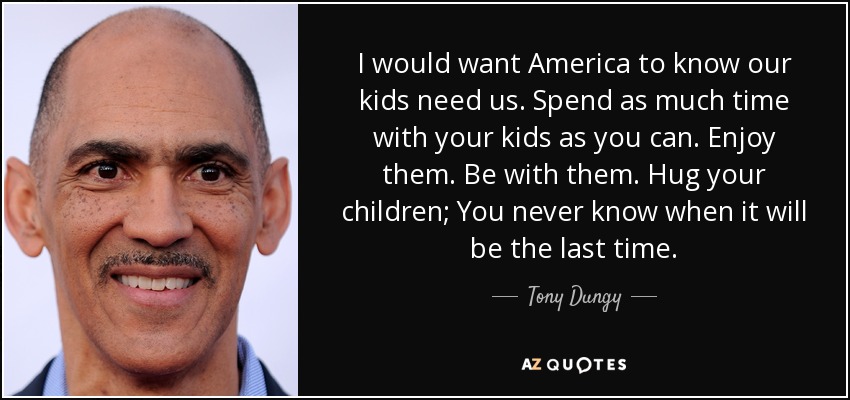 I would want America to know our kids need us. Spend as much time with your kids as you can. Enjoy them. Be with them. Hug your children; You never know when it will be the last time. - Tony Dungy