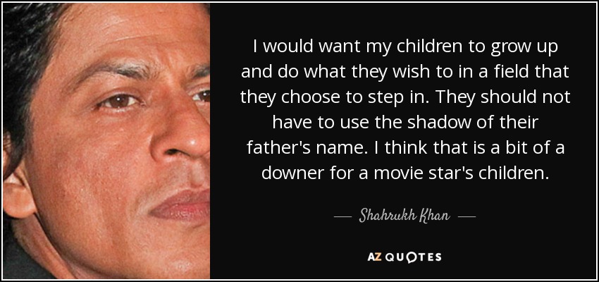 I would want my children to grow up and do what they wish to in a field that they choose to step in. They should not have to use the shadow of their father's name. I think that is a bit of a downer for a movie star's children. - Shahrukh Khan