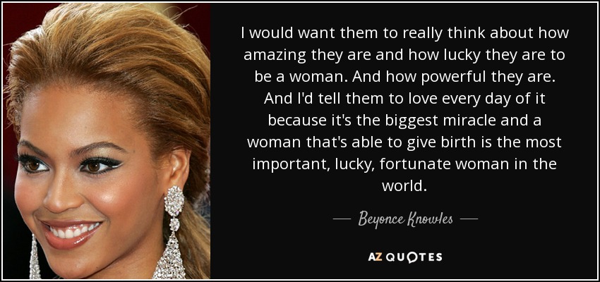 I would want them to really think about how amazing they are and how lucky they are to be a woman. And how powerful they are. And I'd tell them to love every day of it because it's the biggest miracle and a woman that's able to give birth is the most important, lucky, fortunate woman in the world. - Beyonce Knowles
