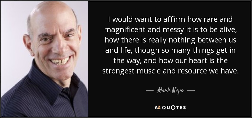 I would want to affirm how rare and magnificent and messy it is to be alive, how there is really nothing between us and life, though so many things get in the way, and how our heart is the strongest muscle and resource we have. - Mark Nepo