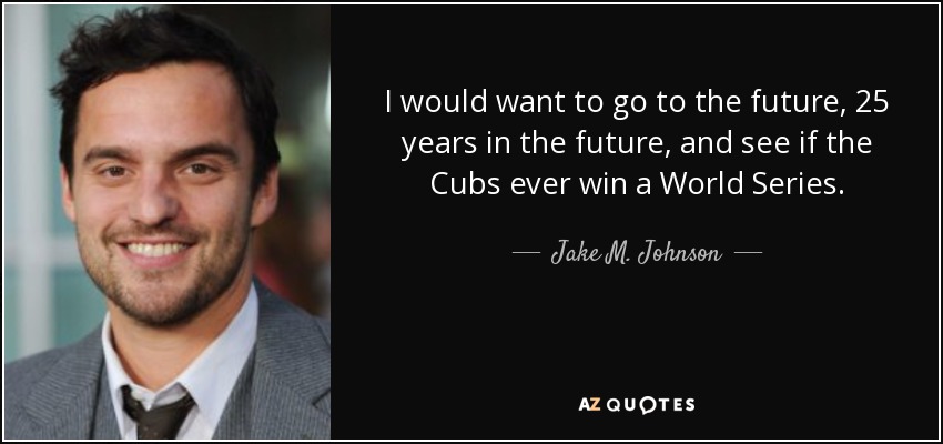 I would want to go to the future, 25 years in the future, and see if the Cubs ever win a World Series. - Jake M. Johnson