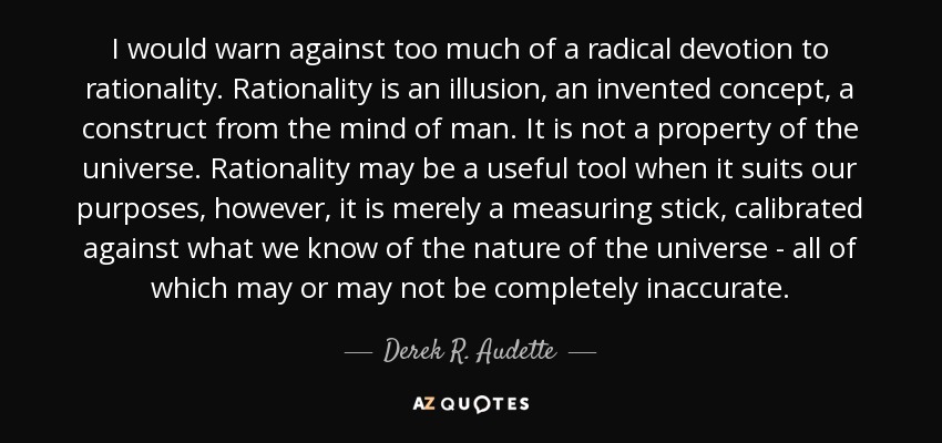 I would warn against too much of a radical devotion to rationality. Rationality is an illusion, an invented concept, a construct from the mind of man. It is not a property of the universe. Rationality may be a useful tool when it suits our purposes, however, it is merely a measuring stick, calibrated against what we know of the nature of the universe - all of which may or may not be completely inaccurate. - Derek R. Audette