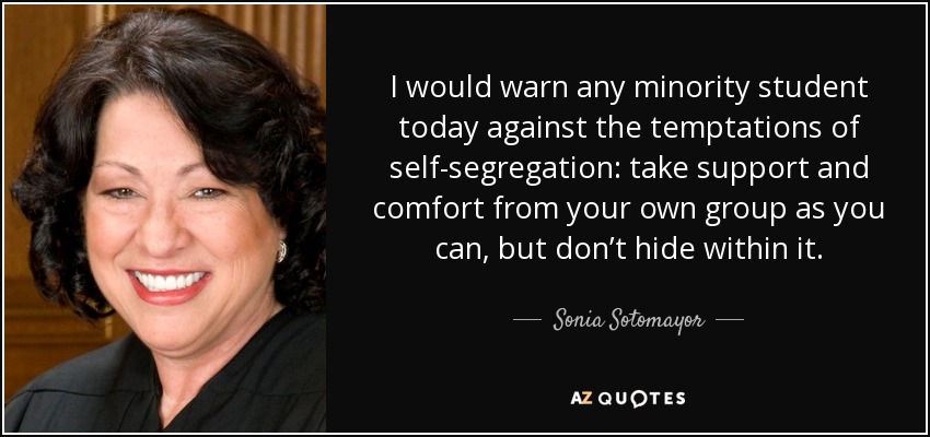 I would warn any minority student today against the temptations of self-segregation: take support and comfort from your own group as you can, but don’t hide within it. - Sonia Sotomayor