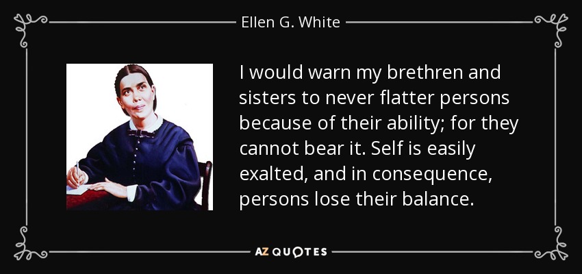 I would warn my brethren and sisters to never flatter persons because of their ability; for they cannot bear it. Self is easily exalted, and in consequence, persons lose their balance. - Ellen G. White