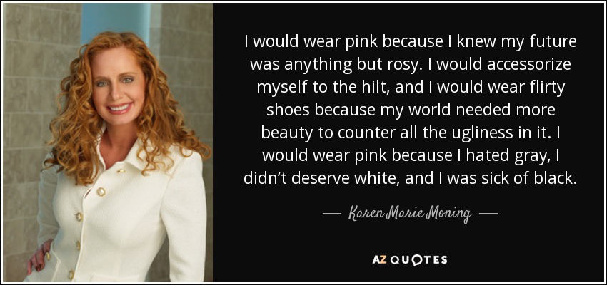 I would wear pink because I knew my future was anything but rosy. I would accessorize myself to the hilt, and I would wear flirty shoes because my world needed more beauty to counter all the ugliness in it. I would wear pink because I hated gray, I didn’t deserve white, and I was sick of black. - Karen Marie Moning