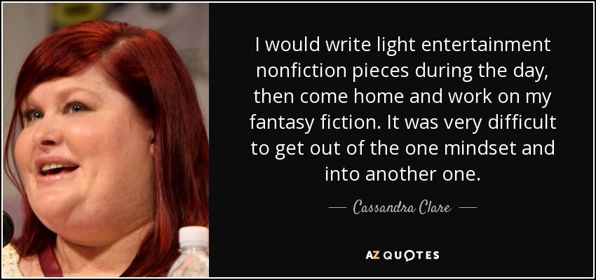 I would write light entertainment nonfiction pieces during the day, then come home and work on my fantasy fiction. It was very difficult to get out of the one mindset and into another one. - Cassandra Clare