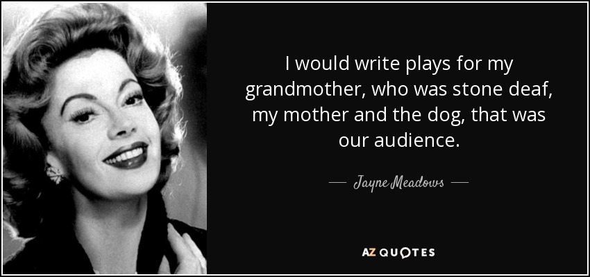 I would write plays for my grandmother, who was stone deaf, my mother and the dog, that was our audience. - Jayne Meadows