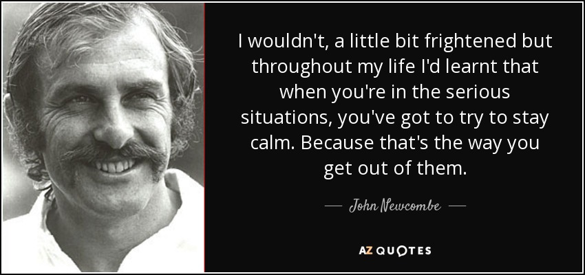 I wouldn't, a little bit frightened but throughout my life I'd learnt that when you're in the serious situations, you've got to try to stay calm. Because that's the way you get out of them. - John Newcombe