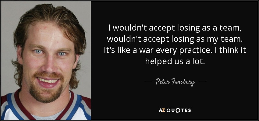I wouldn't accept losing as a team, wouldn't accept losing as my team. It's like a war every practice. I think it helped us a lot. - Peter Forsberg