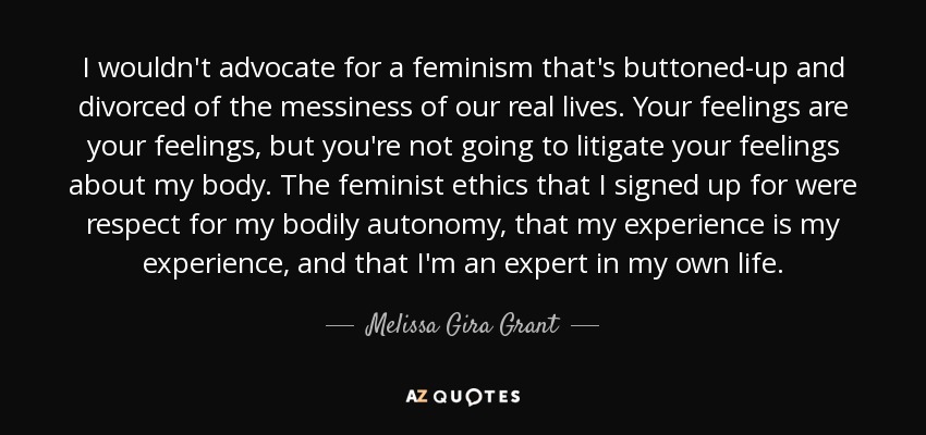 I wouldn't advocate for a feminism that's buttoned-up and divorced of the messiness of our real lives. Your feelings are your feelings, but you're not going to litigate your feelings about my body. The feminist ethics that I signed up for were respect for my bodily autonomy, that my experience is my experience, and that I'm an expert in my own life. - Melissa Gira Grant