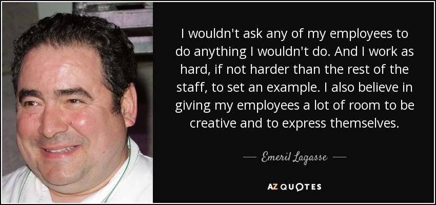 I wouldn't ask any of my employees to do anything I wouldn't do. And I work as hard, if not harder than the rest of the staff, to set an example. I also believe in giving my employees a lot of room to be creative and to express themselves. - Emeril Lagasse