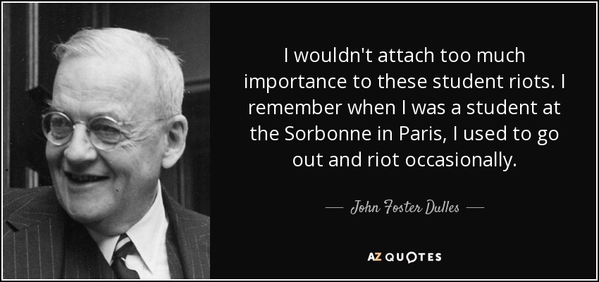 I wouldn't attach too much importance to these student riots. I remember when I was a student at the Sorbonne in Paris, I used to go out and riot occasionally. - John Foster Dulles