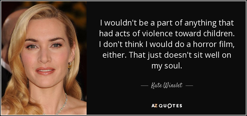 I wouldn't be a part of anything that had acts of violence toward children. I don't think I would do a horror film, either. That just doesn't sit well on my soul. - Kate Winslet