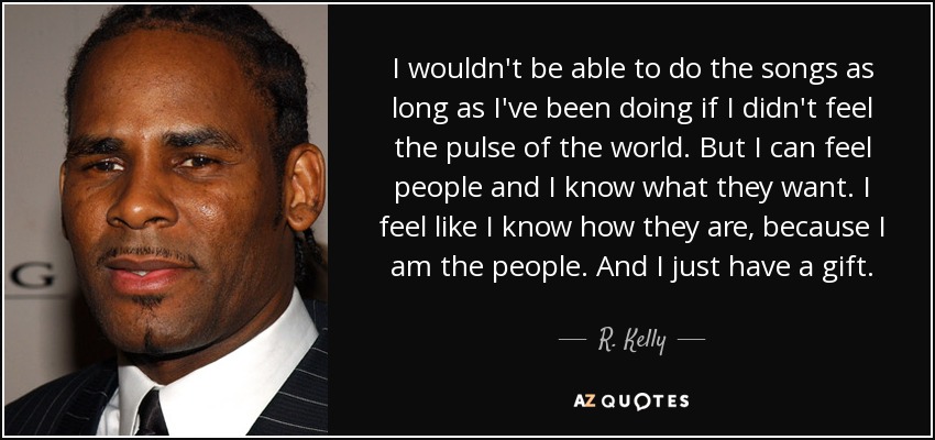 I wouldn't be able to do the songs as long as I've been doing if I didn't feel the pulse of the world. But I can feel people and I know what they want. I feel like I know how they are, because I am the people. And I just have a gift. - R. Kelly