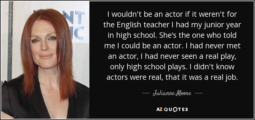 I wouldn't be an actor if it weren't for the English teacher I had my junior year in high school. She's the one who told me I could be an actor. I had never met an actor, I had never seen a real play, only high school plays. I didn't know actors were real, that it was a real job. - Julianne Moore