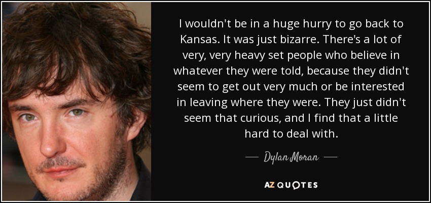 I wouldn't be in a huge hurry to go back to Kansas. It was just bizarre. There's a lot of very, very heavy set people who believe in whatever they were told, because they didn't seem to get out very much or be interested in leaving where they were. They just didn't seem that curious, and I find that a little hard to deal with. - Dylan Moran