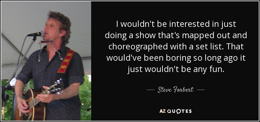 I wouldn't be interested in just doing a show that's mapped out and choreographed with a set list. That would've been boring so long ago it just wouldn't be any fun. - Steve Forbert