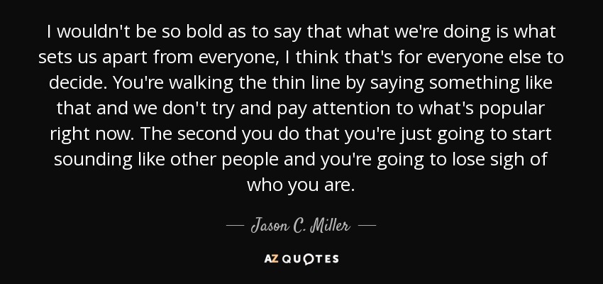 I wouldn't be so bold as to say that what we're doing is what sets us apart from everyone, I think that's for everyone else to decide. You're walking the thin line by saying something like that and we don't try and pay attention to what's popular right now. The second you do that you're just going to start sounding like other people and you're going to lose sigh of who you are. - Jason C. Miller