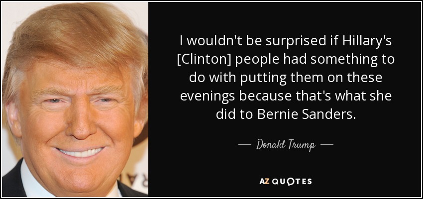 I wouldn't be surprised if Hillary's [Clinton] people had something to do with putting them on these evenings because that's what she did to Bernie Sanders. - Donald Trump