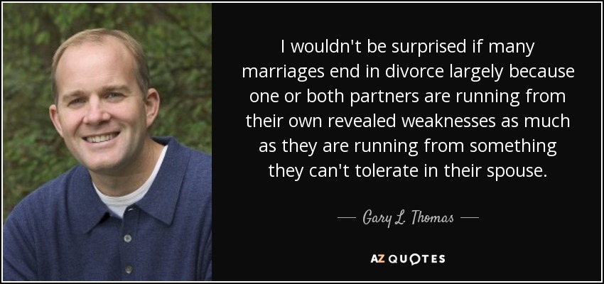 I wouldn't be surprised if many marriages end in divorce largely because one or both partners are running from their own revealed weaknesses as much as they are running from something they can't tolerate in their spouse. - Gary L. Thomas