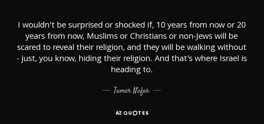 I wouldn't be surprised or shocked if, 10 years from now or 20 years from now, Muslims or Christians or non-Jews will be scared to reveal their religion, and they will be walking without - just, you know, hiding their religion. And that's where Israel is heading to. - Tamer Nafar