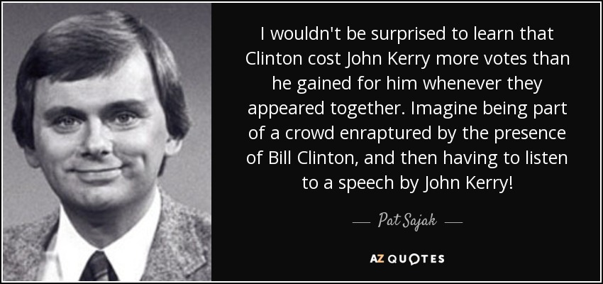 I wouldn't be surprised to learn that Clinton cost John Kerry more votes than he gained for him whenever they appeared together. Imagine being part of a crowd enraptured by the presence of Bill Clinton, and then having to listen to a speech by John Kerry! - Pat Sajak