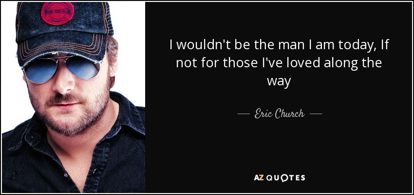 I wouldn't be the man I am today, If not for those I've loved along the way - Eric Church