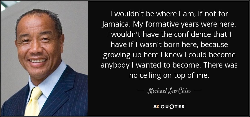 I wouldn't be where I am, if not for Jamaica. My formative years were here. I wouldn't have the confidence that I have if I wasn't born here, because growing up here I knew I could become anybody I wanted to become. There was no ceiling on top of me. - Michael Lee-Chin