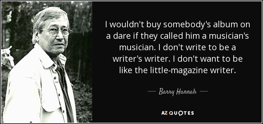 I wouldn't buy somebody's album on a dare if they called him a musician's musician. I don't write to be a writer's writer. I don't want to be like the little-magazine writer. - Barry Hannah
