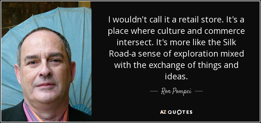 I wouldn't call it a retail store. It's a place where culture and commerce intersect. It's more like the Silk Road-a sense of exploration mixed with the exchange of things and ideas. - Ron Pompei