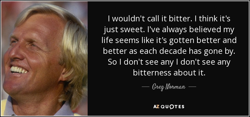 I wouldn't call it bitter. I think it's just sweet. I've always believed my life seems like it's gotten better and better as each decade has gone by. So I don't see any I don't see any bitterness about it. - Greg Norman