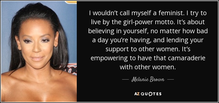 I wouldn’t call myself a feminist. I try to live by the girl-power motto. It’s about believing in yourself, no matter how bad a day you’re having, and lending your support to other women. It’s empowering to have that camaraderie with other women. - Melanie Brown