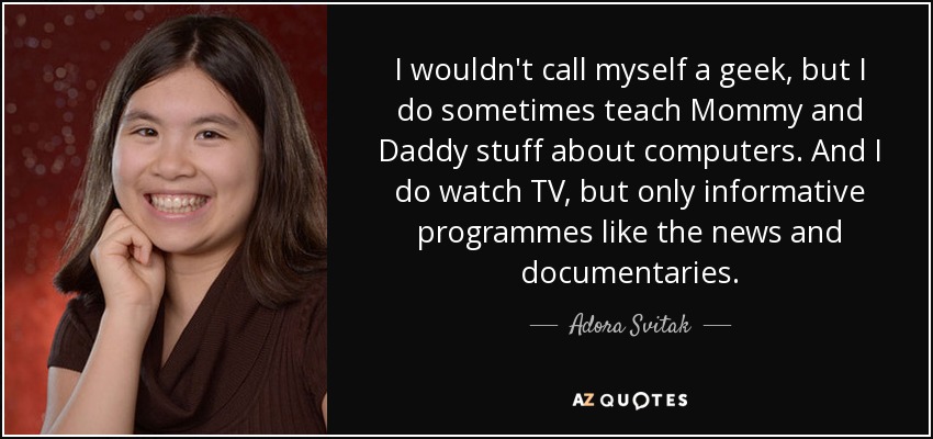 I wouldn't call myself a geek, but I do sometimes teach Mommy and Daddy stuff about computers. And I do watch TV, but only informative programmes like the news and documentaries. - Adora Svitak