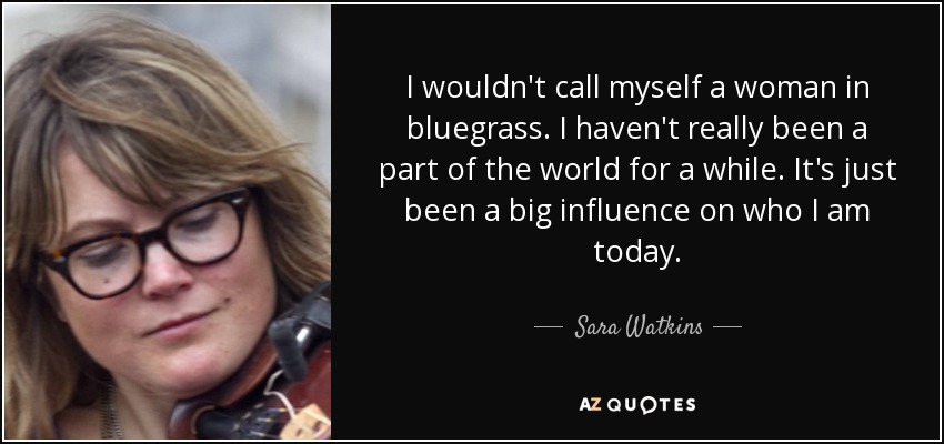 I wouldn't call myself a woman in bluegrass. I haven't really been a part of the world for a while. It's just been a big influence on who I am today. - Sara Watkins