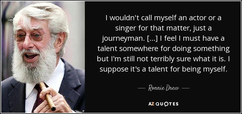I wouldn't call myself an actor or a singer for that matter, just a journeyman. [...] I feel I must have a talent somewhere for doing something but I'm still not terribly sure what it is. I suppose it's a talent for being myself. - Ronnie Drew
