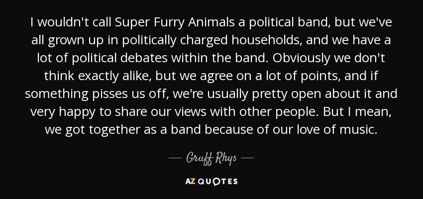 I wouldn't call Super Furry Animals a political band, but we've all grown up in politically charged households, and we have a lot of political debates within the band. Obviously we don't think exactly alike, but we agree on a lot of points, and if something pisses us off, we're usually pretty open about it and very happy to share our views with other people. But I mean, we got together as a band because of our love of music. - Gruff Rhys