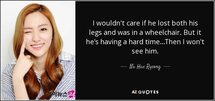 I wouldn't care if he lost both his legs and was in a wheelchair. But it he's having a hard time...Then I won't see him. - Na Hae Ryeong