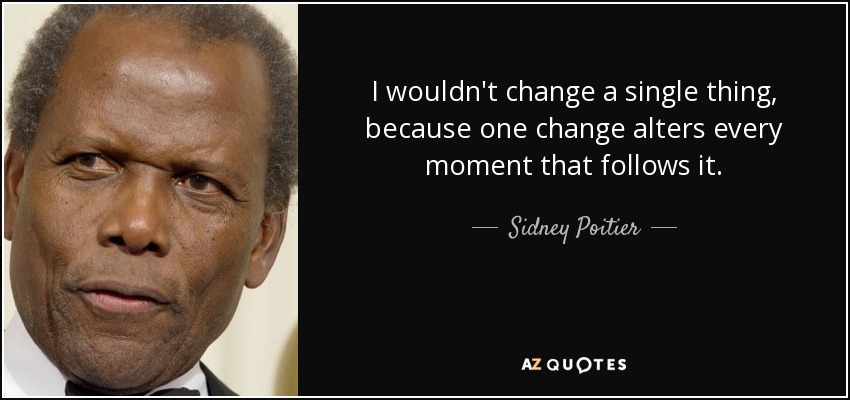 I wouldn't change a single thing, because one change alters every moment that follows it. - Sidney Poitier