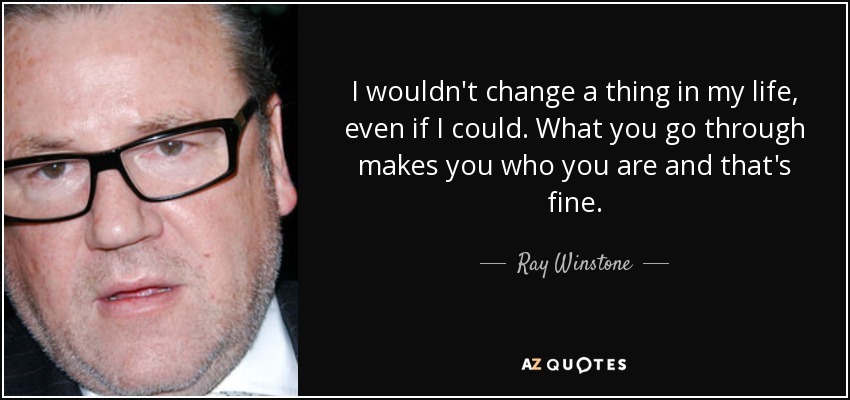 I wouldn't change a thing in my life, even if I could. What you go through makes you who you are and that's fine. - Ray Winstone