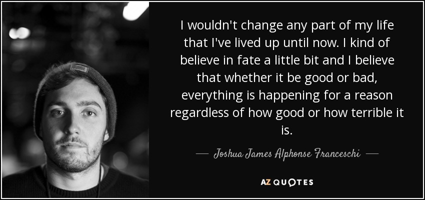 I wouldn't change any part of my life that I've lived up until now. I kind of believe in fate a little bit and I believe that whether it be good or bad, everything is happening for a reason regardless of how good or how terrible it is. - Joshua James Alphonse Franceschi