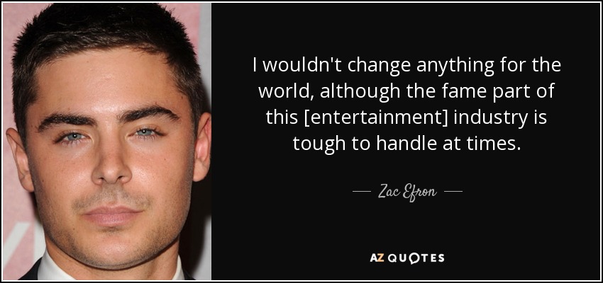 I wouldn't change anything for the world, although the fame part of this [entertainment] industry is tough to handle at times. - Zac Efron