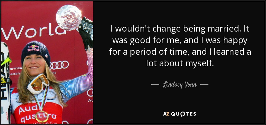 I wouldn't change being married. It was good for me, and I was happy for a period of time, and I learned a lot about myself. - Lindsey Vonn