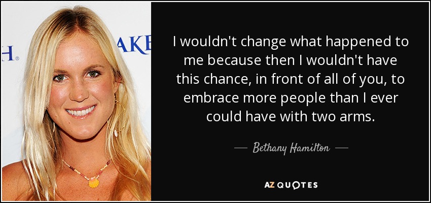 I wouldn't change what happened to me because then I wouldn't have this chance, in front of all of you, to embrace more people than I ever could have with two arms. - Bethany Hamilton