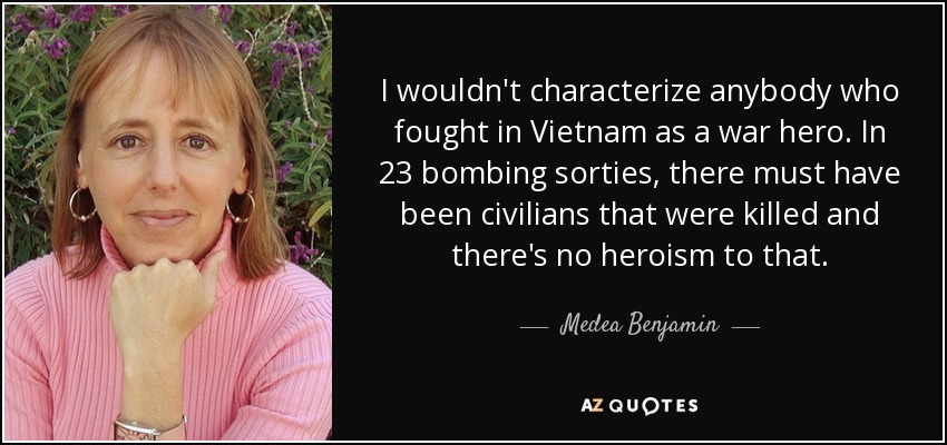 I wouldn't characterize anybody who fought in Vietnam as a war hero. In 23 bombing sorties, there must have been civilians that were killed and there's no heroism to that. - Medea Benjamin