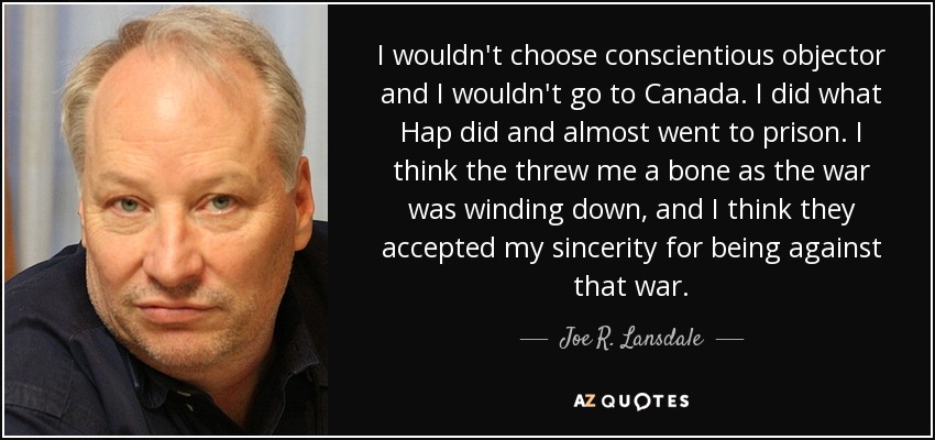I wouldn't choose conscientious objector and I wouldn't go to Canada. I did what Hap did and almost went to prison. I think the threw me a bone as the war was winding down, and I think they accepted my sincerity for being against that war. - Joe R. Lansdale